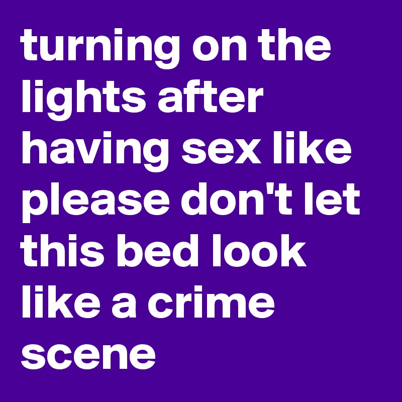 turning on the lights after having sex like please don't let this bed look like a crime scene