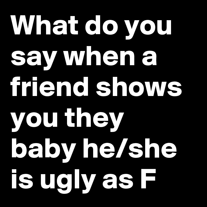 What do you say when a friend shows you they baby he/she is ugly as F