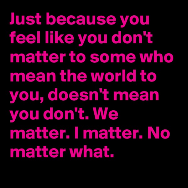 Just because you feel like you don't matter to some who mean the world to you, doesn't mean you don't. We matter. I matter. No matter what.