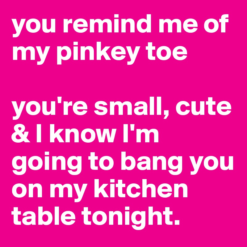you remind me of my pinkey toe

you're small, cute & I know I'm going to bang you on my kitchen table tonight.
