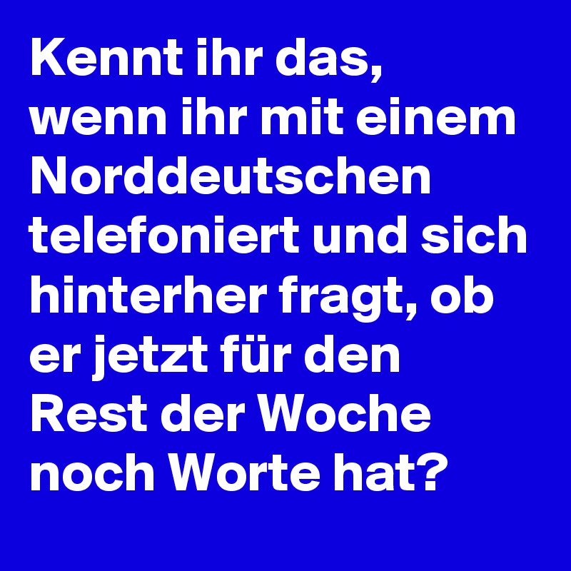 Kennt ihr das, wenn ihr mit einem Norddeutschen telefoniert und sich hinterher fragt, ob er jetzt für den Rest der Woche noch Worte hat?