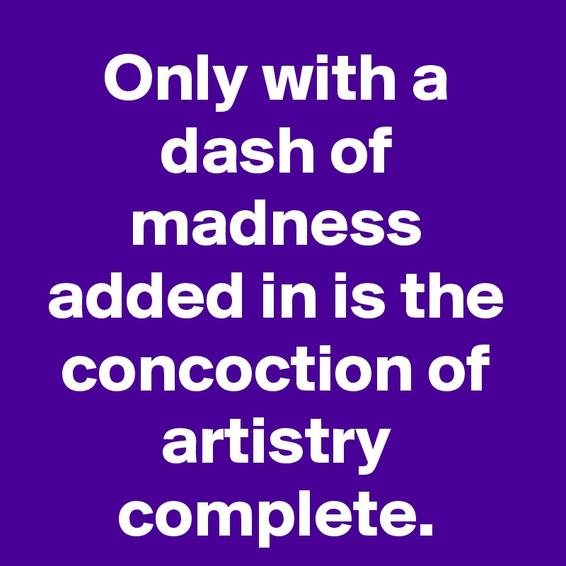 Only with a dash of madness added in is the concoction of artistry complete.