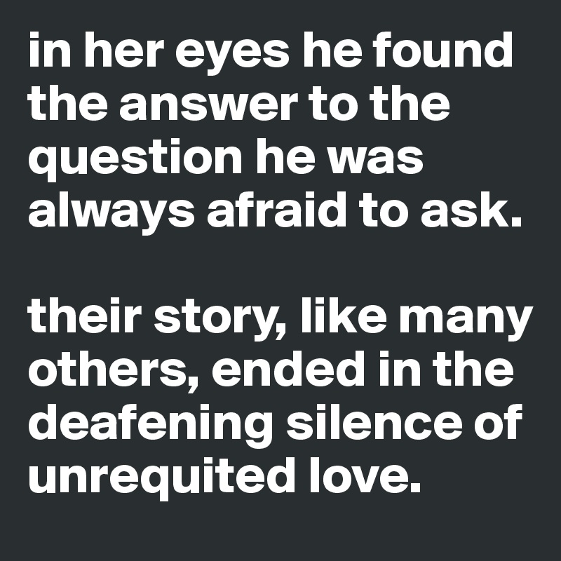 in her eyes he found the answer to the question he was always afraid to ask. 

their story, like many others, ended in the deafening silence of unrequited love.