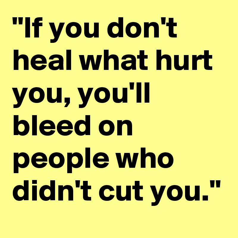"If you don't heal what hurt you, you'll bleed on people who didn't cut you."