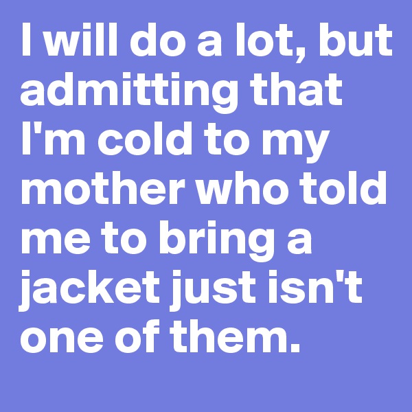 I will do a lot, but admitting that I'm cold to my mother who told me to bring a jacket just isn't one of them.