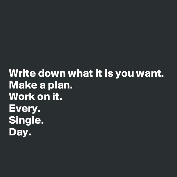 




Write down what it is you want. 
Make a plan. 
Work on it. 
Every. 
Single. 
Day. 


