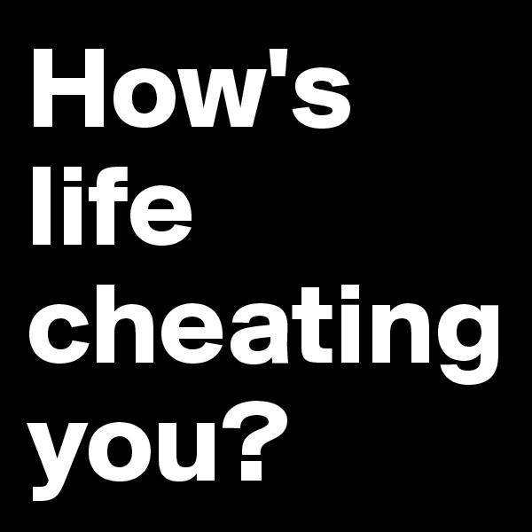 How's life cheating 
you?