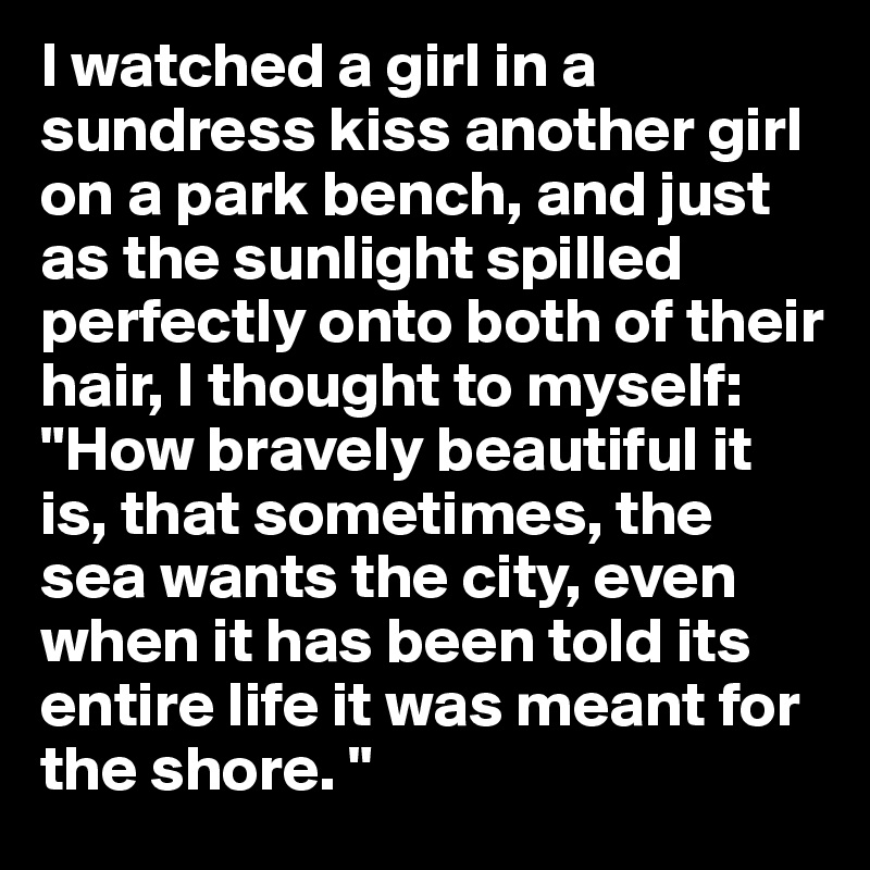 I watched a girl in a sundress kiss another girl on a park bench, and just as the sunlight spilled perfectly onto both of their hair, I thought to myself: 
"How bravely beautiful it is, that sometimes, the sea wants the city, even when it has been told its entire life it was meant for the shore. "