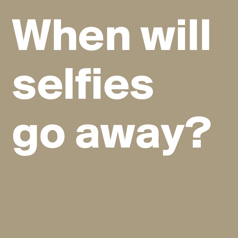 When will selfies go away?
