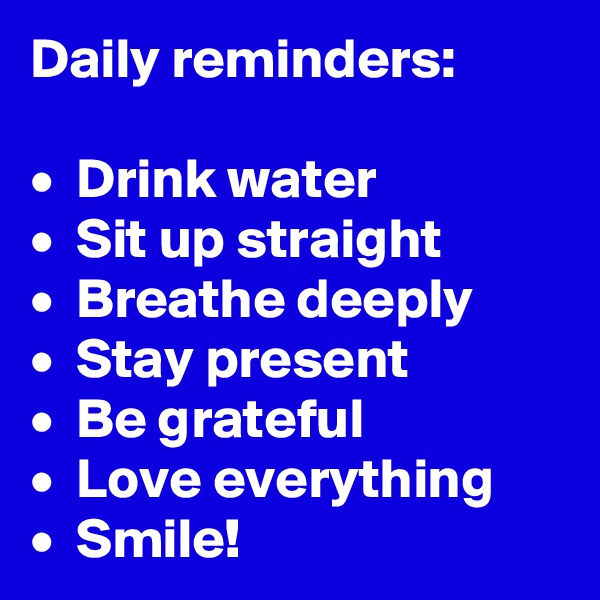 Daily reminders:

•  Drink water
•  Sit up straight
•  Breathe deeply
•  Stay present
•  Be grateful
•  Love everything
•  Smile!