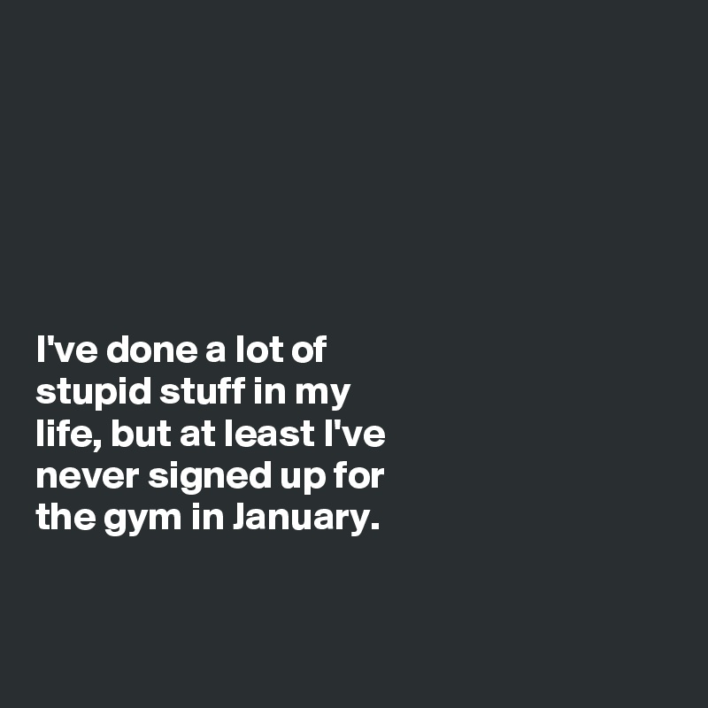 






I've done a lot of
stupid stuff in my
life, but at least I've
never signed up for
the gym in January. 


