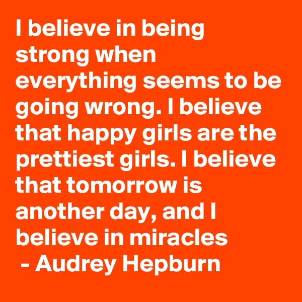 I believe in being strong when everything seems to be going wrong. I believe that happy girls are the prettiest girls. I believe that tomorrow is another day, and I believe in miracles
 - Audrey Hepburn