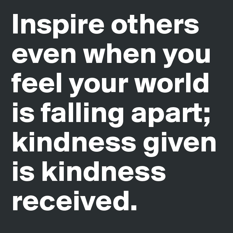 Inspire others even when you feel your world is falling apart; kindness given is kindness received.