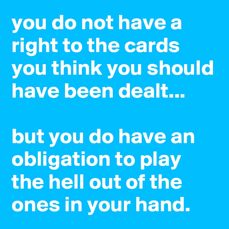 you do not have a right to the cards you think you should have been dealt...

but you do have an obligation to play the hell out of the ones in your hand.