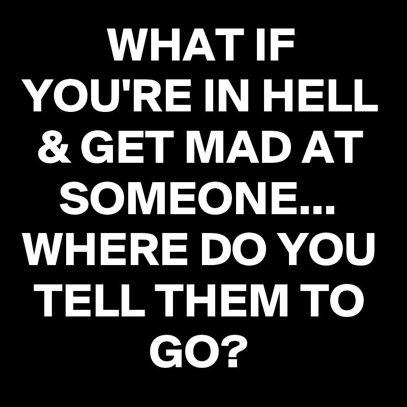 WHAT IF YOU'RE IN HELL & GET MAD AT SOMEONE...
WHERE DO YOU TELL THEM TO GO?