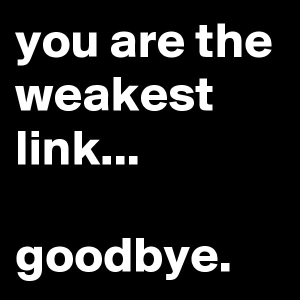you are the weakest link...

goodbye.