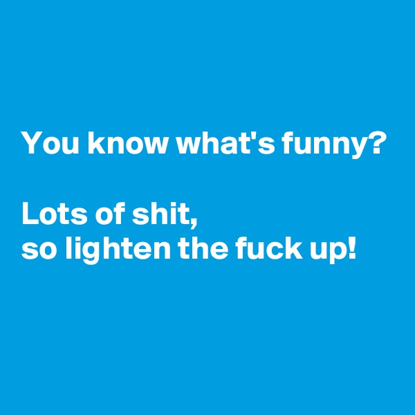 


You know what's funny?

Lots of shit,
so lighten the fuck up!


