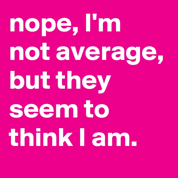 nope, I'm not average, but they seem to think I am.
