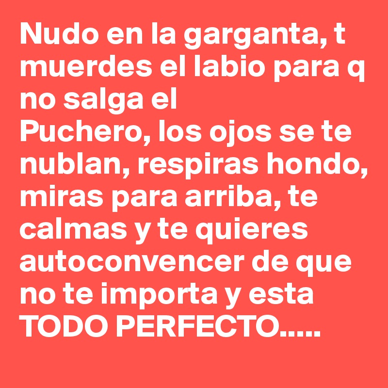 Nudo en la garganta, t muerdes el labio para q no salga el
Puchero, los ojos se te nublan, respiras hondo, miras para arriba, te calmas y te quieres autoconvencer de que no te importa y esta TODO PERFECTO..... 