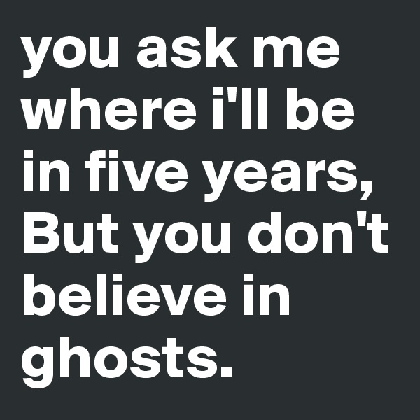 you ask me where i'll be in five years, 
But you don't believe in ghosts.