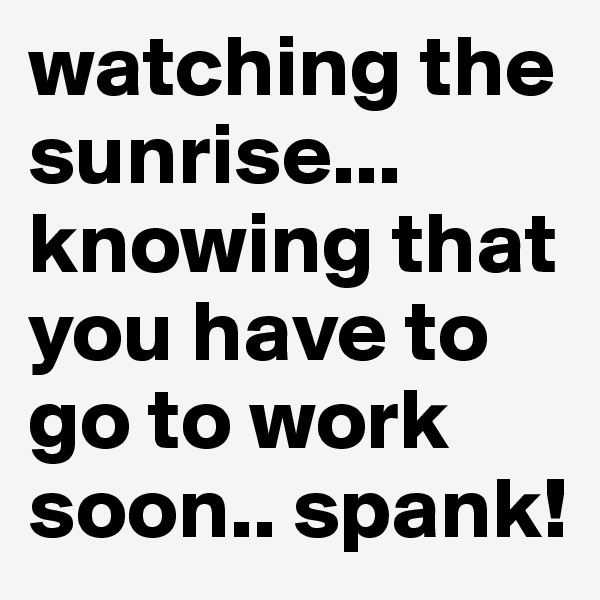 watching the sunrise... knowing that you have to go to work soon.. spank!