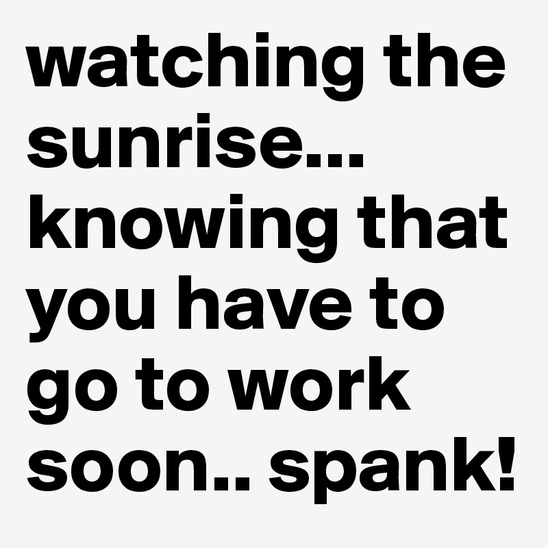 watching the sunrise... knowing that you have to go to work soon.. spank!
