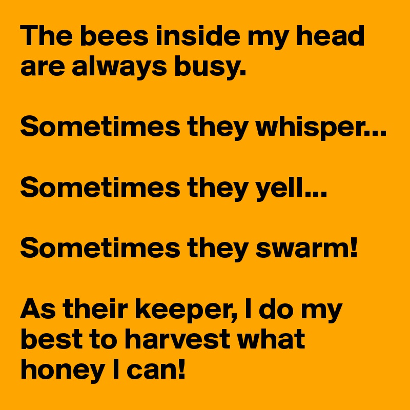 The bees inside my head are always busy. 

Sometimes they whisper...

Sometimes they yell...

Sometimes they swarm!

As their keeper, I do my best to harvest what honey I can!