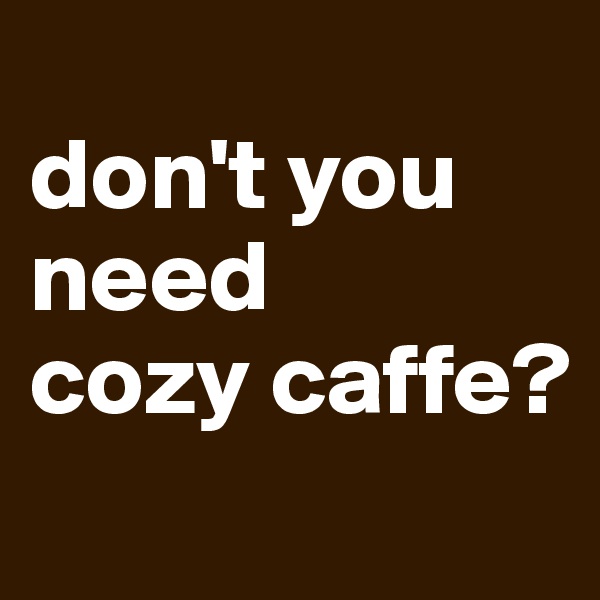 
don't you 
need
cozy caffe?
