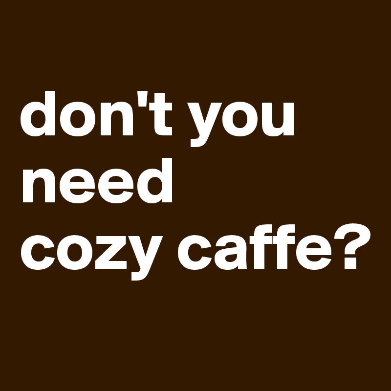 
don't you 
need
cozy caffe?
