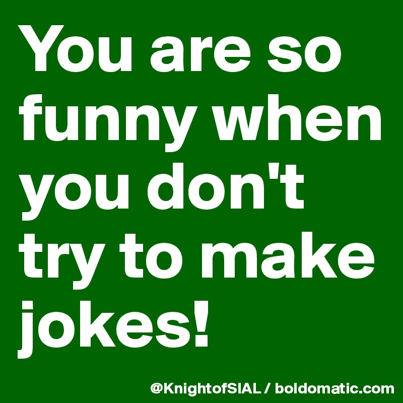 You are so funny when you don't try to make jokes!