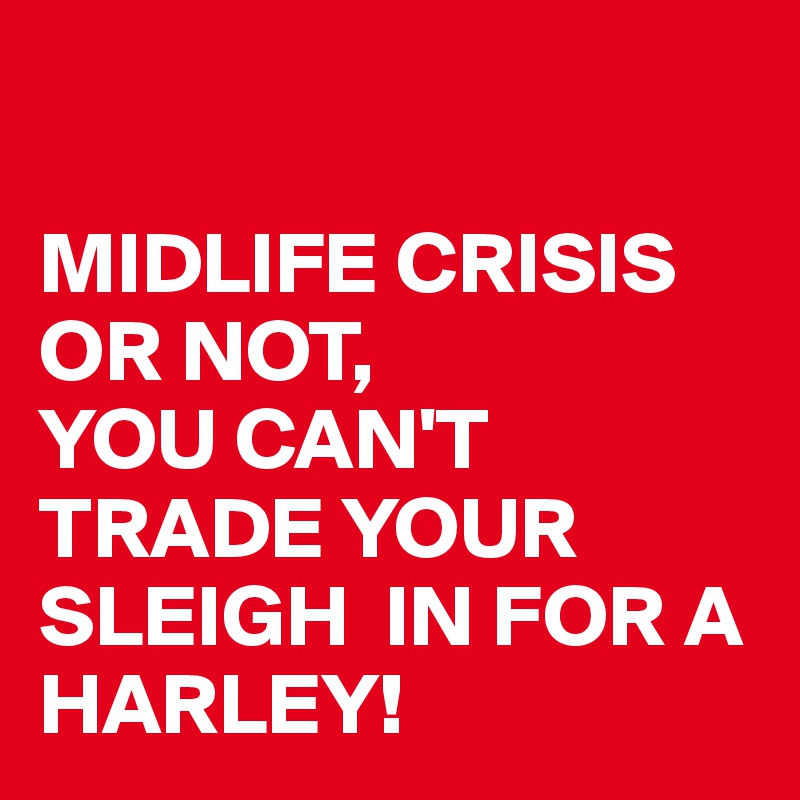 

MIDLIFE CRISIS OR NOT, 
YOU CAN'T TRADE YOUR SLEIGH  IN FOR A HARLEY!