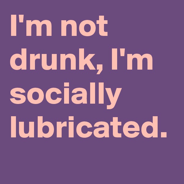 I'm not drunk, I'm socially lubricated.