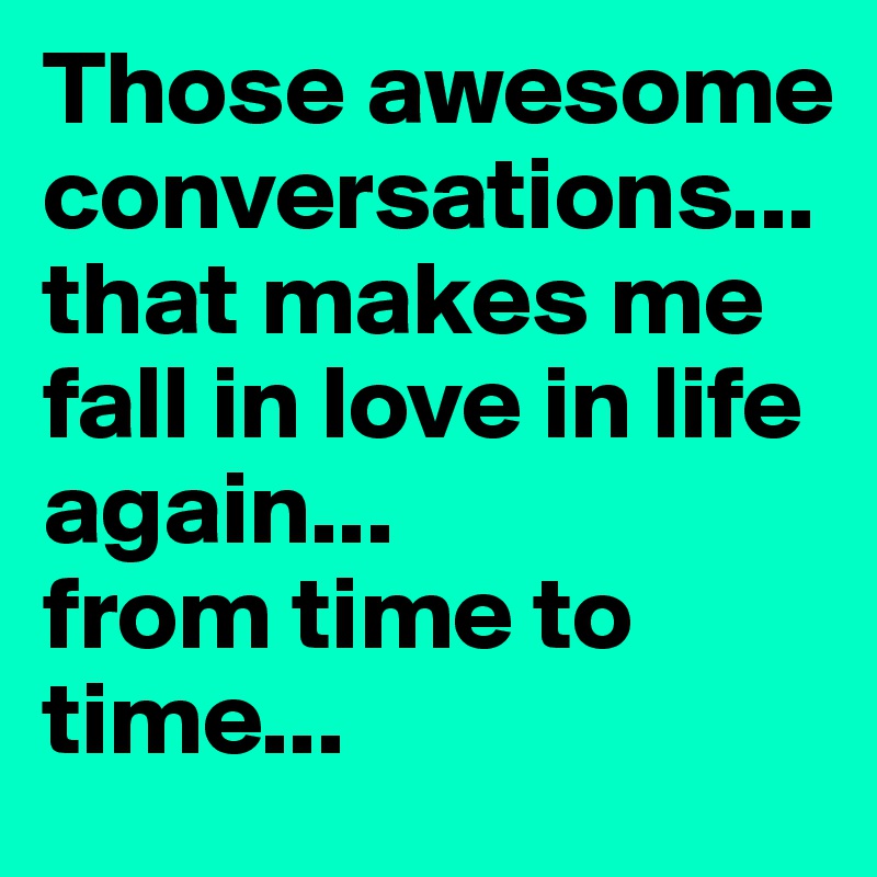 Those awesome conversations...that makes me fall in love in life again... 
from time to time...