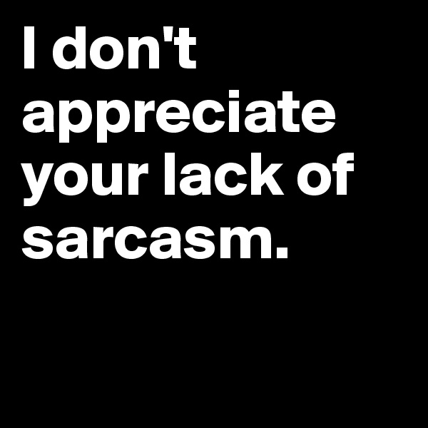 I don't appreciate
your lack of sarcasm.

