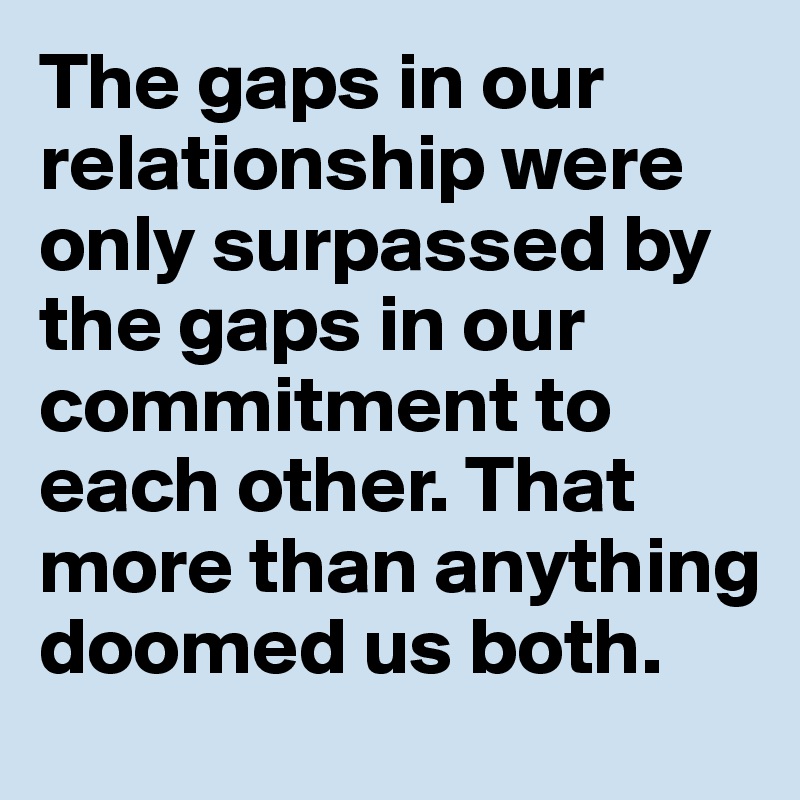 The gaps in our relationship were only surpassed by the gaps in our commitment to each other. That more than anything doomed us both.