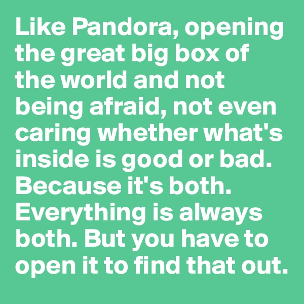Like Pandora, opening the great big box of the world and not being afraid, not even caring whether what's inside is good or bad. Because it's both. Everything is always both. But you have to open it to find that out.