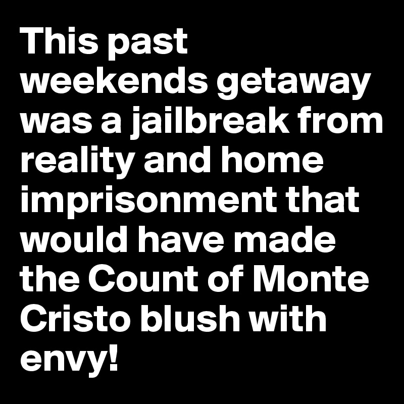 This past weekends getaway was a jailbreak from reality and home imprisonment that would have made the Count of Monte Cristo blush with envy!