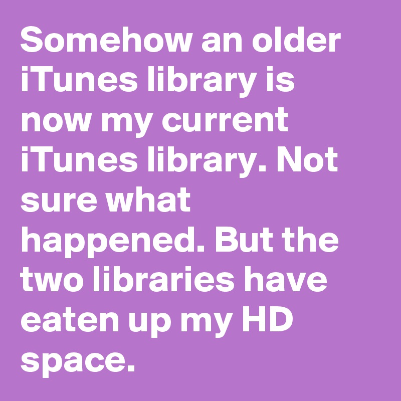 Somehow an older iTunes library is now my current iTunes library. Not sure what happened. But the two libraries have eaten up my HD space.