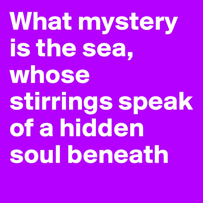 What mystery is the sea,
whose stirrings speak of a hidden soul beneath