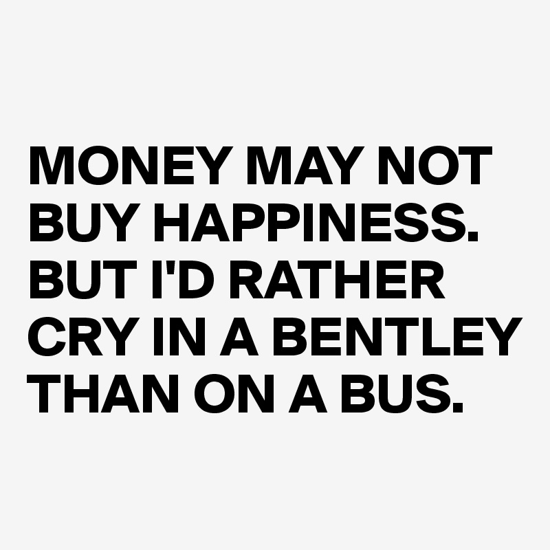 

MONEY MAY NOT BUY HAPPINESS.
BUT I'D RATHER CRY IN A BENTLEY THAN ON A BUS.
