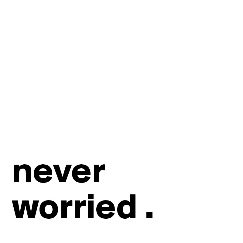 



never worried . 