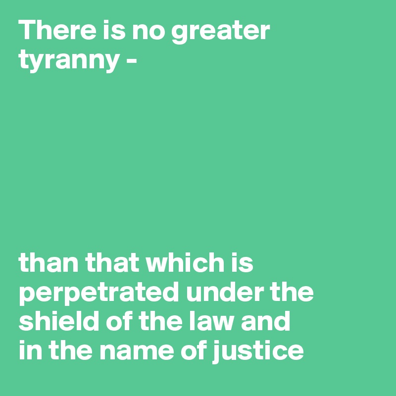 There is no greater tyranny - 






than that which is perpetrated under the shield of the law and 
in the name of justice