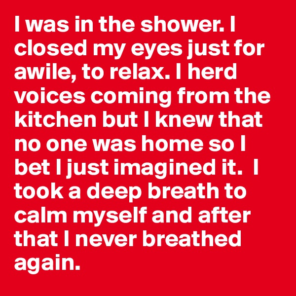 I was in the shower. I closed my eyes just for awile, to relax. I herd voices coming from the kitchen but I knew that no one was home so I bet I just imagined it.  I took a deep breath to calm myself and after that I never breathed again. 