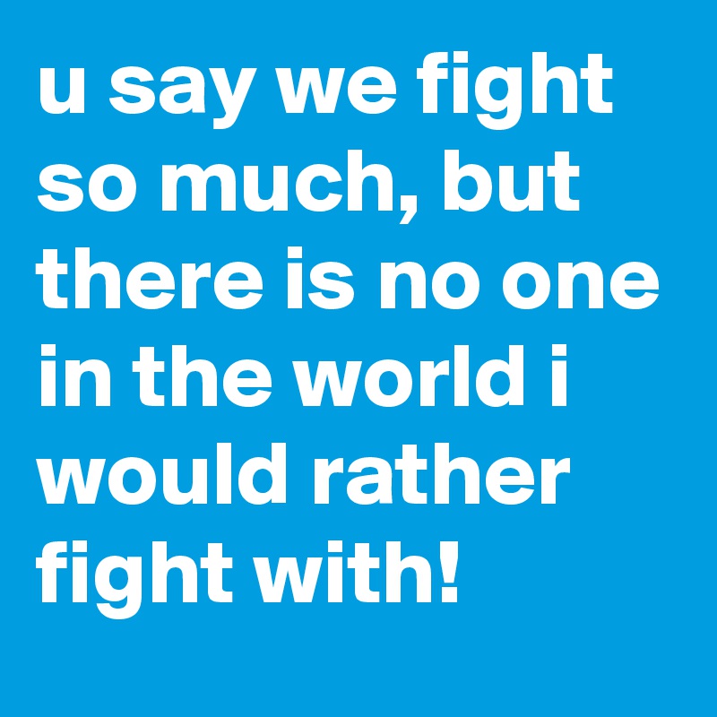 u say we fight so much, but there is no one in the world i would rather fight with!