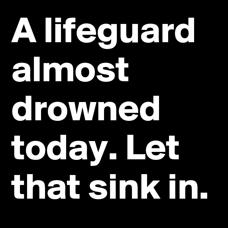 A lifeguard almost drowned today. Let that sink in.
