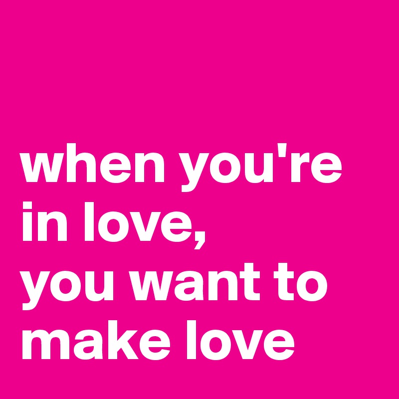 

when you're in love,
you want to make love