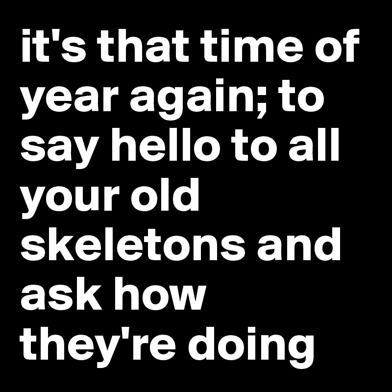 it's that time of year again; to say hello to all your old skeletons and ask how they're doing