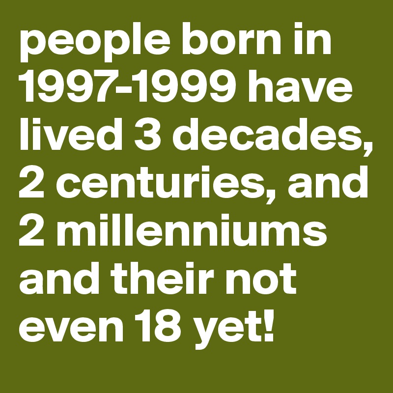 people born in 1997-1999 have lived 3 decades, 2 centuries, and 2 millenniums and their not even 18 yet!