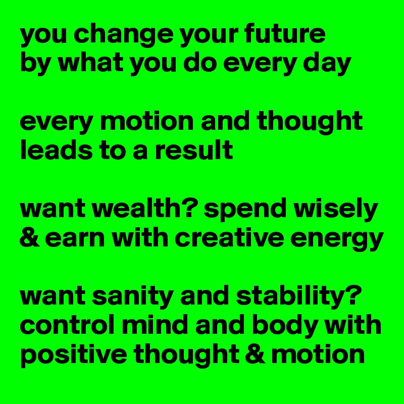 you change your future
by what you do every day

every motion and thought leads to a result

want wealth? spend wisely & earn with creative energy

want sanity and stability? 
control mind and body with positive thought & motion