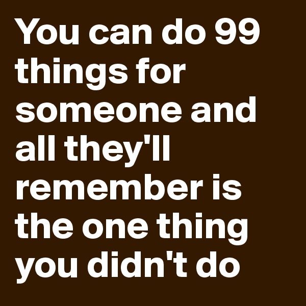 You can do 99 things for someone and all they'll remember is the one thing you didn't do 